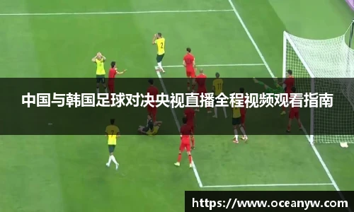 中国与韩国足球对决央视直播全程视频观看指南